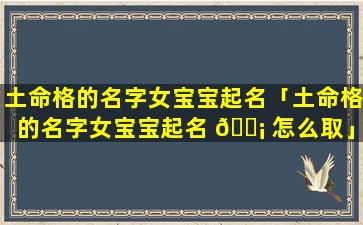 土命格的名字女宝宝起名「土命格的名字女宝宝起名 🐡 怎么取」